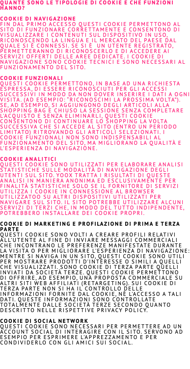 quante sono le TIPOLOGIe DI COOKIE e che FUNZIONi hanno? Cookie di navigazione Fin dal primo accesso questi cookie permettono al sito di funzionare correttamente e consentono di visualizzare i contenuti sul dispositivo IN USO, riconoscendo la lingua e il mercato del Paese dal quale sI è CONNESSI. Se SI è un utente registrato, permetteranno di riconoscerLO e di accedere ai servizi offerti delle aree dedicate. I cookie di navigazione sono cookie tecnici e sono necessari al funzionamento del sito. Cookie Funzionali Questi cookie permettono, in base aD UNA richiesta espressa, di ESSERE riconoscIUTI PER GLI accessi successivi in modo da non dover inserire i dati a ogni visita. (ad esempio: “Riconoscimi la prossima volta”). Se, AD ESEMPIO, SI aggiunGONO DEGLI articoli alla Shopping Bag e chiuso la sessione senza completare l'acquisto e senza eliminarli, questi cookie consentono di continuare lo shopping la volta successiva che SI accedE al sito (entro un periodo limitato) ritrovando gli articoli selezionati. I cookie funzionali non sono indispensabili al funzionamento del sito, ma migliorano la qualità e l'esperienza di navigazione. Cookie Analitici Questi cookie sono utilizzati per elaborare analisi statistiche sulle modalità di navigazione degli utenti sul sito. YOOX tratta i risultati di queste analisi in maniera anonima ed esclusivamente per finalità statistiche solo se il fornitore di servizi utilizza i cookie in connessione al browser utilizzatoo su altri dispositivi utilizzati per navigare sul sito. Il sito POTREBBE utilizzaRE alcuni servizi di terzi che, in modo del tutto indipendente, POTREBBERO INSTALLARE DEI cookie propri. Cookie di marketing e profilazione di prima e terza parte Questi cookie sono volti a creare profili relativi all'utente al fine di inviare messaggi commerciali che incontrano le preferenze manifestate durante la visita o per migliorare L'esperienza di navigazione: mentre SI navigA IN UN sito, questi cookie sono utili per mostraRE prodotti D'interesse o simili a quelli che visualizzatI. Sono cookie di terza parte quelli inviati da società terze. Questi cookie permettono di offriRE, AD ESEMPIO, UNA proposta commerciale su altri siti web affiliati (retargeting). Sui cookie di terza parte non SI HA il controllo delle informazioni fornite dal cookie, nè L'accesso a tali dati. Queste informazioni sono controllate totalmente dalle società terze secondo quanto descritto nelle rispettive privacy policy. Cookie di Social Network Questi cookie sono necessari per permettere aD UN account social di interagire con il sito. Servono ad esempio per esprimere L'apprezzamento e per condividerlo con GLI amici SUI social.