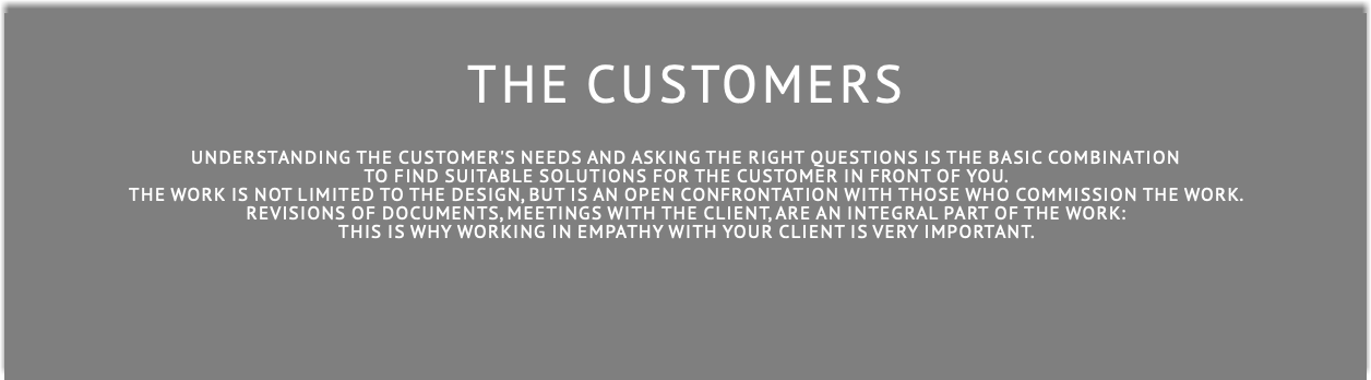  THE CUSTOMERS understanding the customer's needs And asking the right questions is THE BASIC COMBINATION to find suitable solutions for the customer in front of you. The work is not limited to the design, but is an open confrontation with those who commission the work. Revisions of documents, meetings with the client, are an integral part of the work: this is why working in empathy with your client is very important. 