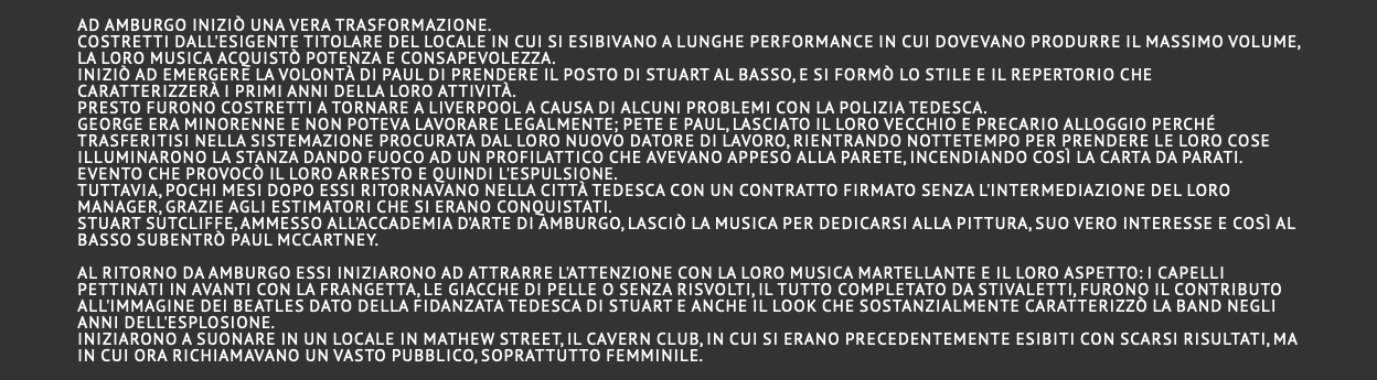  Ad Amburgo iniziò una vera trasformazione. Costretti dall'esigente titolare del locale in cui si esibivano a lunghe performance in cui dovevano produrre il massimo volume, la loro musica acquistò potenza e consapevolezza. Iniziò ad emergere la volontà di Paul di prendere il posto di Stuart al basso, e si formò lo stile e il repertorio che caratterizzerà i primi anni della loro attività. Presto furono costretti a tornare a Liverpool a causa di alcuni problemi con la polizia tedesca. George era minorenne e non poteva lavorare legalmente; Pete e Paul, lasciato il loro vecchio e precario alloggio perché trasferitisi nella sistemazione procurata dal loro nuovo datore di lavoro, rientrando nottetempo per prendere le loro cose illuminarono la stanza dando fuoco ad un profilattico che avevano appeso alla parete, incendiando così la carta da parati. Evento che provocò il loro arresto e quindi l'espulsione. Tuttavia, pochi mesi dopo essi ritornavano nella città tedesca con un contratto firmato senza l'intermediazione del loro manager, grazie agli estimatori che si erano conquistati. Stuart Sutcliffe, ammesso all'Accademia d'arte di Amburgo, lasciò la musica per dedicarsi alla pittura, suo vero interesse e così Al basso subentrò Paul McCartney. Al ritorno da Amburgo essi iniziarono ad attrarre l'attenzione con la loro musica martellante e il loro aspetto: i capelli pettinati in avanti con la frangetta, le giacche di pelle o senza risvolti, il tutto completato da stivaletti, furono il contributo all'immagine dei Beatles dato della fidanzata tedesca di Stuart e anche il look che sostanzialmente caratterizzò la band negli anni dell'esplosione. Iniziarono a suonare in un locale in Mathew street, il Cavern club, in cui si erano precedentemente esibiti con scarsi risultati, ma in cui ora richiamavano un vasto pubblico, soprattutto femminile. 