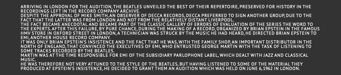  Arriving in London for the audition, the Beatles unveiled the best of their repertoire, preserved for history in the recordings left in the record company archive. Despite the approval of Mike Smith, an observer of Decca Records, Decca preferred to sign another group, due to the fact that the latter was from London and not from the relatively distant Liverpool. The fact became anecdotal and became part of the classic gallery of errors of evaluation of the series The word to the experts. After this failure, by pure chance, during the making of a record, organized by Brian Epstein in the famous HMV store in Oxford street in London, a technician was struck by the music he had heard, he directed Brian Epstein to EMI, another house record company. It was only Brian Epstein's insistence and the fact that he was, with the family shop, an important distributor in the north of England, that convinced the executives of EMI, who entrusted George Martin with the task of listening to some tracks recorded by the Beatles. Martin was at the time responsible for EMI of the subsidiary Parlophone label, which dealt with jazz and classical music. He was therefore not very attuned to the style of the Beatles, but having listened to some of the material they produced at Epstein's insistence, he decided to grant them an audition which was held on June 6, 1962 in London. 
