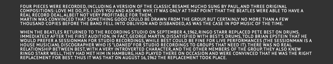  Four pieces were recorded, including a version of the classic Besame Mucho sung by Paul, and three original compositions: Love Me Do, P.S. I Love You and Ask Me Why. It was only at that point that the Beatles were able to have a real record deal, albeit not very profitable for them. Martin was convinced that something good could be drawn from the group, but certainly no more than a few thousand copies before the band fell into oblivion and disbanded, as was the case in pop music of the time. When the Beatles returned to the recording studio on September 4, 1962, Ringo Starr replaced Pete Best on drums. Immediately after the first audition, in fact, George Martin, dissatisfied with Best's drums, told Brian Epstein that he would prefer a sessionman for studio recordings, while Best could be fine for live performances (the sessionman is a house musician). discographer who is "loaned" for studio recordings to groups that need it). There was no real relationship between Best, with a very introverted character, and the other members of the group. They also knew RINGO STARR well, they had met him in Hamburg, had played there on occasion and were convinced that he was the right replacement for Best. Thus it was that on August 16, 1962 the replacement took place. 