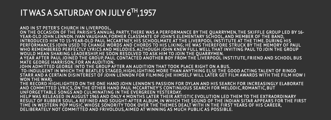it was a Saturday ON July 6th, 1957  and in St Peter's Church in Liverpool, on the occasion of the parish's annual party, there was a performance by the Quarrymen, the skiffle group led by 16-year-old John Lennon. Ivan Vaughan, former classmate of John's elementary school, and member of the band, introduced him to 15-year-old Paul McCartney, his schoolmate at the Liverpool Institute at the time. During his performances John used to change words and chords to his liking; he was therefore struck by the memory of Paul who remembered perfectly lyrics and melodies. Although John knew full well that inviting Paul to join the group would mean sharing leadership, he soon resolved to ask him to join the Quarrymen. A year after Paul joined the group, Paul contacted another boy from the Liverpool Institute, friend and school bus mate George Harrison, for an audition. John admitted George into the group after an audition that took place right on a bus. to-indulgent in which the Beatles staged, highlighting more than anything else the good acting talent of Ringo Starr and a certain disinterest of John Lennon for filming (he himself will later get film awards with the film How I won the war). The record highlighted on the one hand John Lennon's passion for Dylan and his search for increasingly elaborate and committed lyrics, on the other hand Paul McCartney's continuous search for melodic, romantic, but unforgettable songs and culminating in the evergreen Yesterday. Help was released in August 1965 and only 4 months later their artistic evolution led them to the extraordinary result of Rubber Soul, a refined and sought-after album, in which the sound of the Indian sitar appears for the first time in Western pop music, whose sonority took over the themes dealt with in the first years of his career, deliberately not committed and frivolous, aimed at winning as much public as possible.