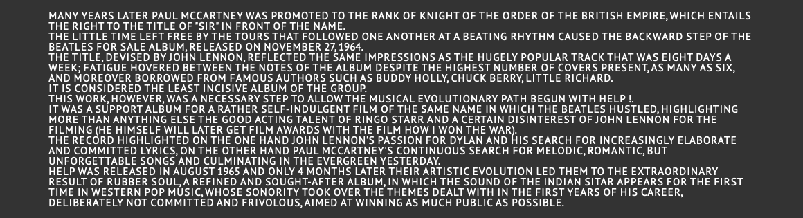  Many years later Paul McCartney was promoted to the rank of Knight of the Order of the British Empire, which entails the right to the title of "Sir" in front of the name. The little time left free by the tours that followed one another at a beating rhythm caused the backward step of the Beatles for Sale album, released on November 27, 1964. The title, devised by John Lennon, reflected the same impressions as the hugely popular track that was Eight Days A Week; fatigue hovered between the notes of the album despite the highest number of covers present, as many as six, and moreover borrowed from famous authors such as Buddy Holly, Chuck Berry, Little Richard. It is considered the least incisive album of the group. This work, however, was a necessary step to allow the musical evolutionary path begun with Help !. It was a support album for a rather self-indulgent film of the same name in which the Beatles hustled, highlighting more than anything else the good acting talent of Ringo Starr and a certain disinterest of John Lennon for the filming (he himself will later get film awards with the film How I Won the War). The record highlighted on the one hand John Lennon's passion for Dylan and his search for increasingly elaborate and committed lyrics, on the other hand Paul McCartney's continuous search for melodic, romantic, but unforgettable songs and culminating in the evergreen Yesterday. Help was released in August 1965 and only 4 months later their artistic evolution led them to the extraordinary result of Rubber Soul, a refined and sought-after album, in which the sound of the Indian sitar appears for the first time in Western pop music, whose sonority took over the themes dealt with in the first years of his career, deliberately not committed and frivolous, aimed at winning as much public as possible.