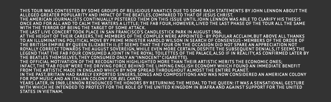  This tour was contested by some groups of religious fanatics due to some rash statements by John Lennon about the alleged greater popularity and impact of the Beatles, compared to that of Jesus Christ. The American journalists continually pestered them on this issue until John Lennon was able to clarify his thesis once and for all and to calm the waters a little; the Fab Four, however, lived the last phase of the tour all the same with the terror of being the target of some attack. The last live concert took place in San Francisco's Candlestick park in August 1966. At the height of their careers, the members of the complex were appointed - by popular acclaim, but above all thanks to an illuminating political move by Prime Minister Harold Wilson in search of consensus - Members of the Order of the British Empire by Queen Elizabeth II. (it seems that the four on the occasion did not spare an appreciation not royally correct towards the august sovereign, while even more certain, despite the subsequent denials, it seems the legend that the Fab Four consumed a joint in the royal toilettes of the Palace, also if in reality, as confirmed later by the Beatles themselves, they consumed only an "innocent" cigarette). The official motivation of the recognition highlighted more than their artistic merits the economic ones; infact, the “Fab Four” were the driving force behind the limping English economy which found an immediate benefit from the artistic made in England which by now spread throughout almost the entire planet. In the past, Britain had rarely exported singers, songs and compositions and was now considered an American colony for pop music and an Italian colony for bel canto. Years later, in 1969, Lennon renounced the honors by returning the medal to the queen: it was a sensational gesture with which he intended to protest for the role of the United Kingdom in Biafra and against support for the United States in Vietnam. 