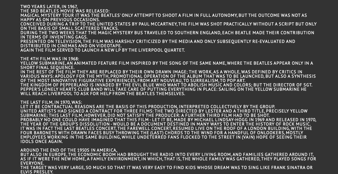  Two years later, in 1967, the 3rd Beatles movie was released: Magical Mystery Tour It was the Beatles' only attempt to shoot a film in full autonomy, but the outcome was not as happy as on previous occasions. Conceived during a trip to the United States by Paul McCartney, the film was shot practically without a script but only on the basis of small scattered tracks. During the two weeks that the Magic Mystery Bus traveled to southern England, each Beatle made their contribution in terms of inventing gags. Presented on television, the film was harshly criticized by the media and only subsequently re-evaluated and distributed in cinemas and on videotape. Again the film served to launch a new LP by the Liverpool quartet.  The 4th film was in 1968: Yellow Submarine, an animated feature film inspired by the song of the same name, where the Beatles appear only in a short final sequence. In the rest of the film they are replaced by their own drawn image; the work, as a whole, was defined by critics in various ways: apology for the myth, promotional operation of the album that was to be launched, but also a synthesis of the most innovative figurative experiences, from Art Nouveau, to Surrealism, to Pop art. The kingdom of Pepperland is invaded by the evil blue who want to abolish music and colors; but the director of Sgt. Pepper's Lonely Hearts Club Band will take care of putting everything in place: sailing on the yellow submarine he will reach Liverpool to ask for help from the Beatles themselves.  The last film, in 1970, was: Let it be Contractual reasons are the basis of this production, interpreted collectively by the group. United Artists had signed a contract for three films: the two directed by Lester and a third title, precisely Yellow Submarine; this last film, however, did not satisfy the producer: a further third film had to be shot. Probably no one could have imagined that this film - Let it Be, made by Michael Lindsay-Hogg in 1969 and released in 1970, the year of the group's dissolution - would be a document destined in many ways to enter the history of rock music. It was in fact the Last Beatles concert, the farewell concert, resumed live on the roof of a London building, with the four baronets with drawn faces busy throwing the (last) chords to the wind for a handful of onlookers, mostly employees working in the same building, while undeterred fans flocked to the street in (vain) hope of seeing their idols once again. Around the end of the 1950s in America, but also in Europe, the economic boom had brought the radio into every living room, and families gathered around it, as if it were the new home, a family environment, in which, that is, the whole family was gathered, they played songs for everyone. The target was very large, so much so that it was very easy to find kids whose dream was to sing like Frank Sinatra or Elvis Presley.