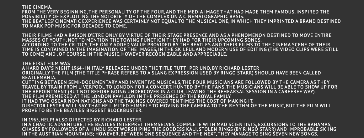  the cinema. From the very beginning, the personality of the four, and the media image that had made them famous, inspired the possibility of exploiting the notoriety of the complex on a cinematographic basis. The Beatles' cinematic experience was certainly not equal to the musical one, in which they imprinted a brand destined to mark pop music for decades to come.  Their films had a raison d'etre only by virtue of their stage presence and as a phenomenon destined to move entire masses of youth. Not to mention the towing function they had for their upcoming songs. According to the critics, the only added value provided by the Beatles and their films to the cinema scene of their time is contained in the imagination of the images, in the skilful and modern use of editing (the video clips were still to come) and , of course, in the music, however recognizable and appreciable. The first film was A Hard Day's Night 1964 - In Italy released under the title Tutti per uno, by Richard Lester Originally the film (the title phrase refers to a slang expression used by Ringo Starr) should have been called Beatlemania. Cutting between semi-documentary and inventive musicals, the four musicians are followed by the camera as they travel by train from Liverpool to London for a concert. Hunted by the fans, the musicians will be able to show up for the appointment (but not before going undercover in a club, leaving the rehearsal session in a carefree way). The film premiered at the London Pavillon in the presence of the royal family. It had two Oscar nominations and the takings covered ten times the cost of making it. Director Lester will say that he limited himself to moving the camera to the rhythm of the music, but the film will prove to be the Beatles' biggest blockbuster.  In 1965, Help! Also directed by Richard Lester. In a chaotic adventure, the Beatles interpret themselves, complete with mad scientists, excursions to the Bahamas, chases by followers of a Hindu sect worshiping the Goddess Kali, stolen rings (by Ringo Starr) and improbable skiing in the Austrian mountains; however, between one sequence and the next, they manage to sing seven new songs.