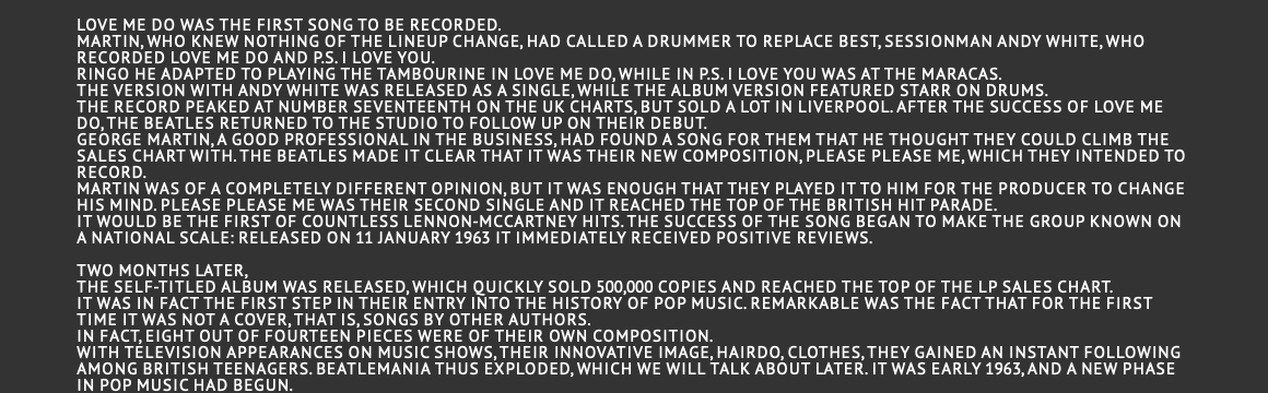  Love Me Do was the first song to be recorded. Martin, who knew nothing of the lineup change, had called a drummer to replace Best, sessionman Andy White, who recorded Love Me Do and P.S. I Love You. Ringo he adapted to playing the tambourine in Love Me Do, while in P.S. I Love You was at the maracas. The version with Andy White was released as a single, while the album version featured Starr on drums. The record peaked at number seventeenth on the UK charts, but sold a lot in Liverpool. After the success of Love Me Do, the Beatles returned to the studio to follow up on their debut. George Martin, a good professional in the business, had found a song for them that he thought they could climb the sales chart with. The Beatles made it clear that it was their new composition, Please Please Me, which they intended to record. Martin was of a completely different opinion, but it was enough that they played it to him for the producer to change his mind. Please please me was their second single and it reached the top of the British hit parade. It would be the first of countless Lennon-McCartney hits. The success of the song began to make the group known on a national scale: released on 11 January 1963 it immediately received positive reviews.  Two months later, the self-titled album was released, which quickly sold 500,000 copies and reached the top of the LP sales chart. It was in fact the first step in their entry into the history of pop music. Remarkable was the fact that for the first time it was not a cover, that is, songs by other authors. In fact, eight out of fourteen pieces were of their own composition. With television appearances on music shows, their innovative image, hairdo, clothes, they gained an instant following among British teenagers. Beatlemania thus exploded, which we will talk about later. It was early 1963, and a new phase in pop music had begun.