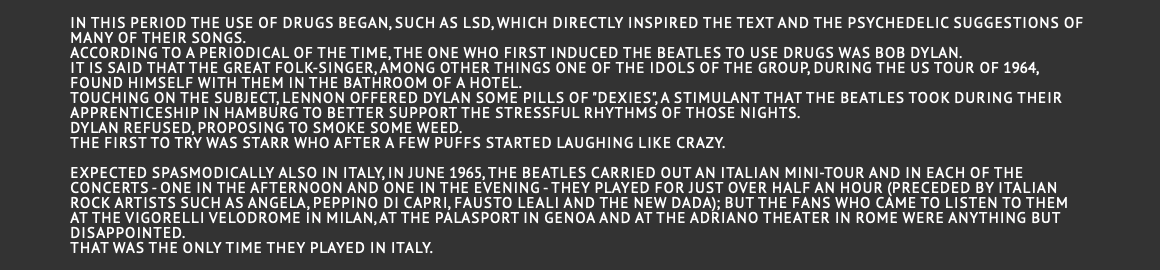  In this period the use of drugs began, such as LSD, which directly inspired the text and the psychedelic suggestions of many of their songs. According to a periodical of the time, the one who first induced the Beatles to use drugs was Bob Dylan. It is said that the great folk-singer, among other things one of the idols of the group, during the US tour of 1964, found himself with them in the bathroom of a hotel. Touching on the subject, Lennon offered Dylan some pills of "Dexies", a stimulant that the Beatles took during their apprenticeship in Hamburg to better support the stressful rhythms of those nights. Dylan refused, proposing to smoke some weed. The first to try was Starr who after a few puffs started laughing like crazy.  Expected spasmodically also in Italy, in June 1965, the Beatles carried out an Italian mini-tour and in each of the concerts - one in the afternoon and one in the evening - they played for just over half an hour (preceded by Italian rock artists such as Angela, Peppino Di Capri, Fausto Leali and the New Dada); but the fans who came to listen to them at the Vigorelli Velodrome in Milan, at the Palasport in Genoa and at the Adriano Theater in Rome were anything but disappointed. That was the only time they played in Italy. 