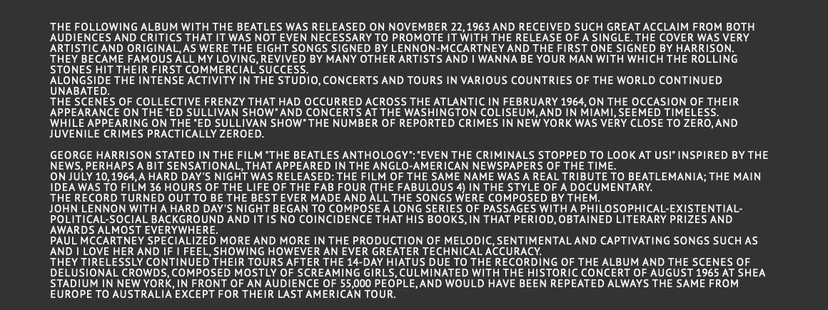   The following album With the Beatles was released on November 22, 1963 and received such great acclaim from both audiences and critics that it was not even necessary to promote it with the release of a single. The cover was very artistic and original, as were the eight songs signed by Lennon-McCartney and the first one signed by Harrison. They became famous All My Loving, revived by many other artists and I Wanna Be Your Man with which the Rolling Stones hit their first commercial success. Alongside the intense activity in the studio, concerts and tours in various countries of the world continued unabated. The scenes of collective frenzy that had occurred across the Atlantic in February 1964, on the occasion of their appearance on the "Ed Sullivan show" and concerts at the Washington Coliseum, and in Miami, seemed timeless. While appearing on the "Ed Sullivan show" the number of reported crimes in New York was very close to zero, and juvenile crimes practically zeroed.  George Harrison stated in the film "The Beatles Anthology": "Even the criminals stopped to look at us!" inspired by the news, perhaps a bit sensational, that appeared in the Anglo-American newspapers of the time. On July 10, 1964, A Hard Day's Night was released: the film of the same name was a real tribute to Beatlemania; the main idea was to film 36 hours of the life of the Fab Four (the fabulous 4) in the style of a documentary. The record turned out to be the best ever made and all the songs were composed by them. John Lennon with A Hard Day's Night began to compose a long series of passages with a philosophical-existential-political-social background and it is no coincidence that his books, in that period, obtained literary prizes and awards almost everywhere. Paul McCartney specialized more and more in the production of melodic, sentimental and captivating songs such as And I Love Her and If I Feel, showing however an ever greater technical accuracy. They tirelessly continued their tours after the 14-day hiatus due to the recording of the album and the scenes of delusional crowds, composed mostly of screaming girls, culminated with the historic concert of August 1965 at Shea Stadium in New York, in front of an audience of 55,000 people, and would have been repeated always the same from Europe to Australia except for their last American tour. 