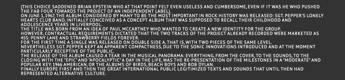  (this choice saddened Brian Epstein who at that point felt even useless and cumbersome, even if it was he who pushed the Fab Four towards the project of an independent label). On June 1, 1967, the album considered by many to be the most important in rock history was released: Sgt. Pepper's Lonely Hearts Club Band, initially conceived as a concept album that was supposed to recall their childhood and adolescence years in Liverpool. The title was born from an idea of Paul McCartney who wanted to create a new identity for the group. However, contractual requirements dictated that the two tracks of the project already recorded were marketed as 45s: Penny Lane and Strawberry Fields Forever. For the first time a single was released on double side A, that is, with two pieces of the same level. Nevertheless Sgt. Pepper kept an apparent compactness, due to the sonic innovations introduced and at the moment particularly receptive of the public. The release of the album caused a tear in the musical panorama: everything, from the cover, to the sounds, to the closing with the "epic" and "apocalyptic" A Day in the Life, was the re-presentation of the milestones in a "moderate" and popular key. 1966 American, or the albums of Birds, Beach Boys and Bob Dylan. Finally Europe first and then the great international public legitimized texts and sounds that until then had represented alternative culture. 