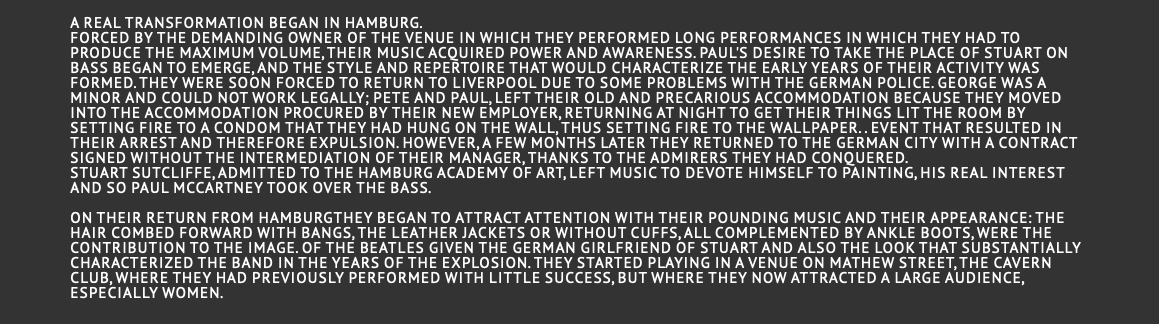  A real transformation began in Hamburg. Forced by the demanding owner of the venue in which they performed long performances in which they had to produce the maximum volume, their music acquired power and awareness. Paul's desire to take the place of Stuart on bass began to emerge, and the style and repertoire that would characterize the early years of their activity was formed. They were soon forced to return to Liverpool due to some problems with the German police. George was a minor and could not work legally; Pete and Paul, left their old and precarious accommodation because they moved into the accommodation procured by their new employer, returning at night to get their things lit the room by setting fire to a condom that they had hung on the wall, thus setting fire to the wallpaper. . Event that resulted in their arrest and therefore expulsion. However, a few months later they returned to the German city with a contract signed without the intermediation of their manager, thanks to the admirers they had conquered. Stuart Sutcliffe, admitted to the Hamburg Academy of Art, left music to devote himself to painting, his real interest and so Paul McCartney took over the bass. On their return from Hamburgthey began to attract attention with their pounding music and their appearance: the hair combed forward with bangs, the leather jackets or without cuffs, all complemented by ankle boots, were the contribution to the image. of the Beatles given the German girlfriend of Stuart and also the look that substantially characterized the band in the years of the explosion. They started playing in a venue on Mathew street, the Cavern club, where they had previously performed with little success, but where they now attracted a large audience, especially women.